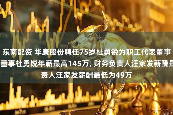 东南配资 华康股份聘任75岁杜勇锐为职工代表董事, 职工代表董事杜勇锐年薪最高145万, 财务负责人汪家发薪酬最低为49万
