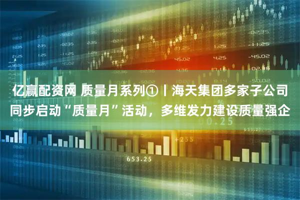亿赢配资网 质量月系列①丨海天集团多家子公司同步启动“质量月”活动，多维发力建设质量强企