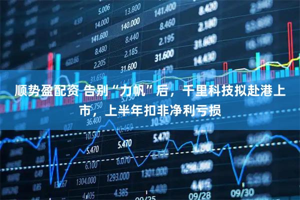 顺势盈配资 告别“力帆”后，千里科技拟赴港上市，上半年扣非净利亏损