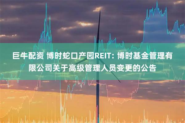 巨牛配资 博时蛇口产园REIT: 博时基金管理有限公司关于高级管理人员变更的公告