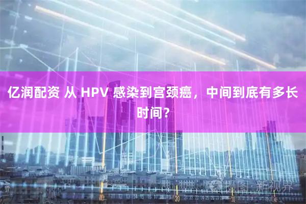 亿润配资 从 HPV 感染到宫颈癌，中间到底有多长时间？