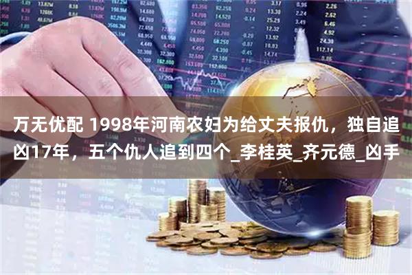 万无优配 1998年河南农妇为给丈夫报仇，独自追凶17年，五个仇人追到四个_李桂英_齐元德_凶手