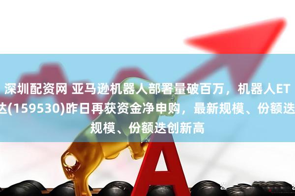 深圳配资网 亚马逊机器人部署量破百万，机器人ETF易方达(159530)昨日再获资金净申购，最新规模、份额迭创新高