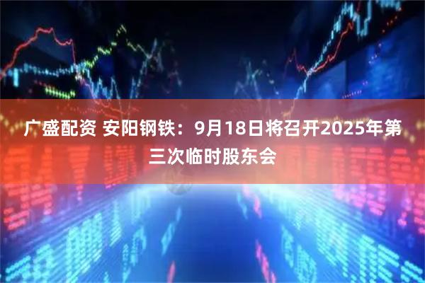 广盛配资 安阳钢铁：9月18日将召开2025年第三次临时股东会