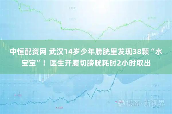 中恒配资网 武汉14岁少年膀胱里发现38颗“水宝宝”！医生开腹切膀胱耗时2小时取出