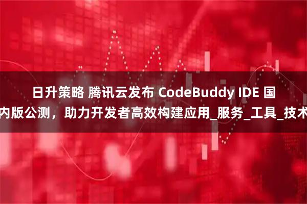 日升策略 腾讯云发布 CodeBuddy IDE 国内版公测，助力开发者高效构建应用_服务_工具_技术