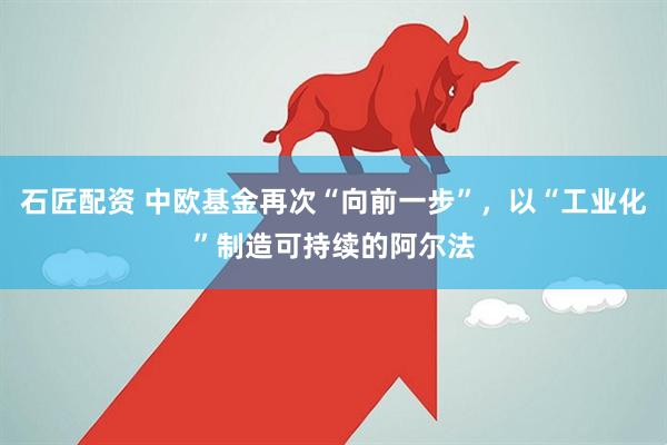 石匠配资 中欧基金再次“向前一步”,以“工业化”制造可持续的阿尔法