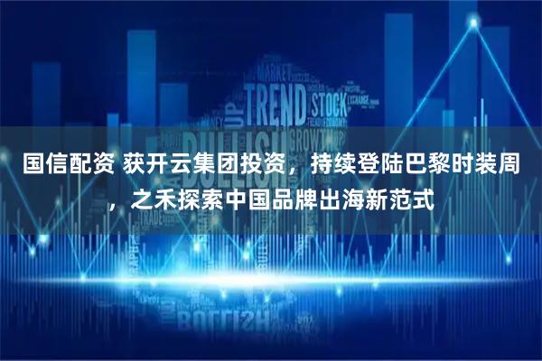 国信配资 获开云集团投资，持续登陆巴黎时装周，之禾探索中国品牌出海新范式