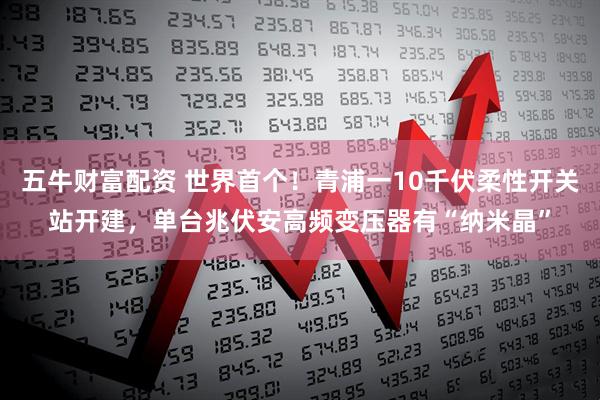 五牛财富配资 世界首个！青浦一10千伏柔性开关站开建，单台兆伏安高频变压器有“纳米晶”