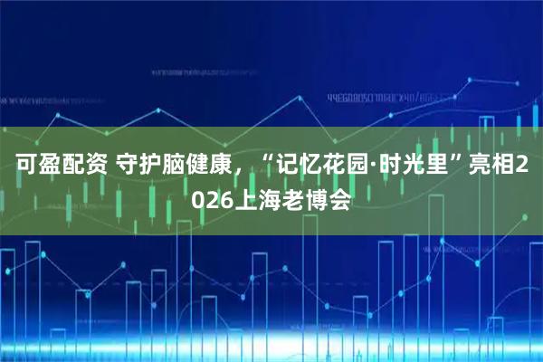 可盈配资 守护脑健康，“记忆花园·时光里”亮相2026上海老博会