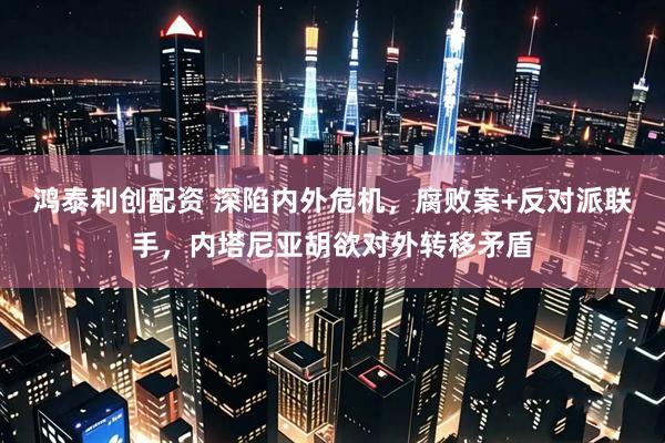 鸿泰利创配资 深陷内外危机，腐败案+反对派联手，内塔尼亚胡欲对外转移矛盾